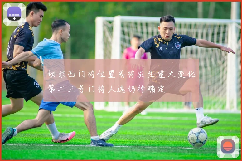 切尔西门将位置或将发生重大变化第二三号门将人选仍待确定