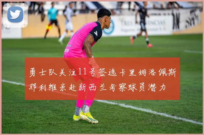 勇士队关注11号签选卡里姆洛佩斯邓利维亲赴新西兰考察球员潜力