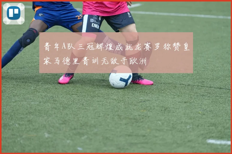 青年A队三冠辉煌成就龙赛罗称赞皇家马德里青训无敌于欧洲