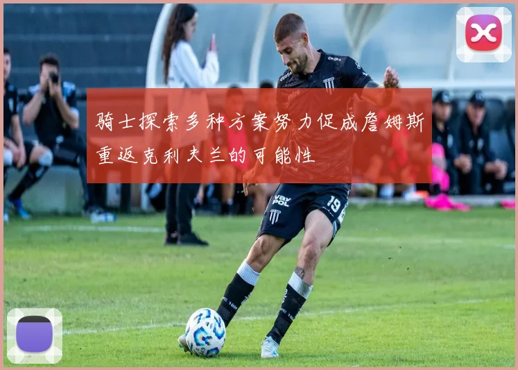 骑士探索多种方案努力促成詹姆斯重返克利夫兰的可能性