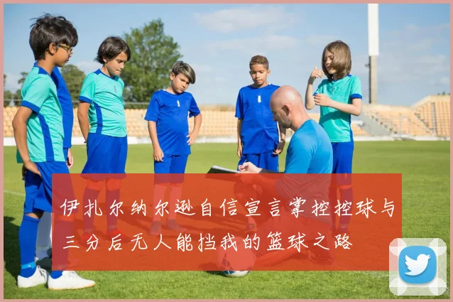 伊扎尔纳尔逊自信宣言掌控控球与三分后无人能挡我的篮球之路