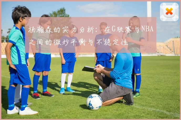 杨瀚森的实力分析：在G联赛与NBA之间的微妙平衡与不稳定性