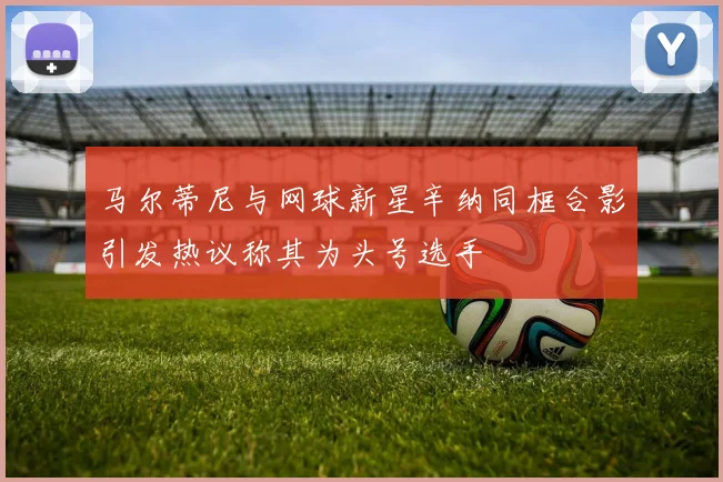 马尔蒂尼与网球新星辛纳同框合影引发热议称其为头号选手