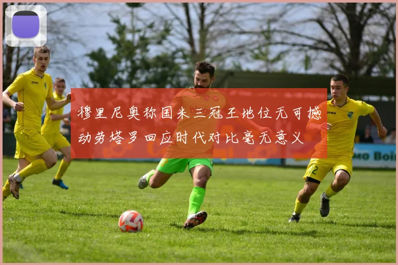 穆里尼奥称国米三冠王地位无可撼动劳塔罗回应时代对比毫无意义
