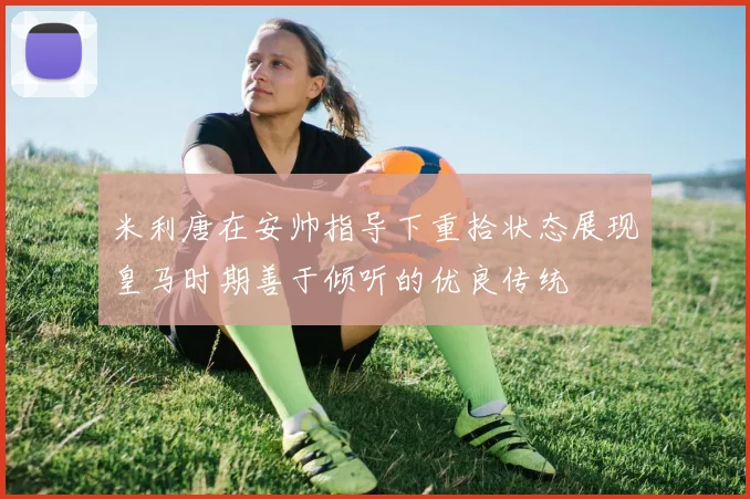 米利唐在安帅指导下重拾状态展现皇马时期善于倾听的优良传统
